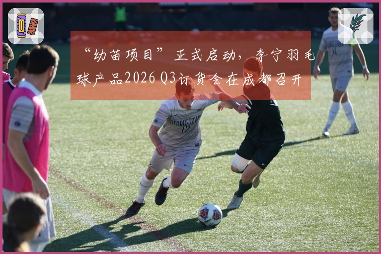 “幼苗项目”正式启动，李宁羽毛球产品2026 Q3订货会在成都召开