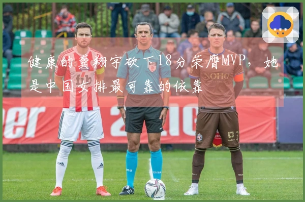 健康的龚翔宇砍下18分荣膺MVP,她是中国女排最可靠的依靠