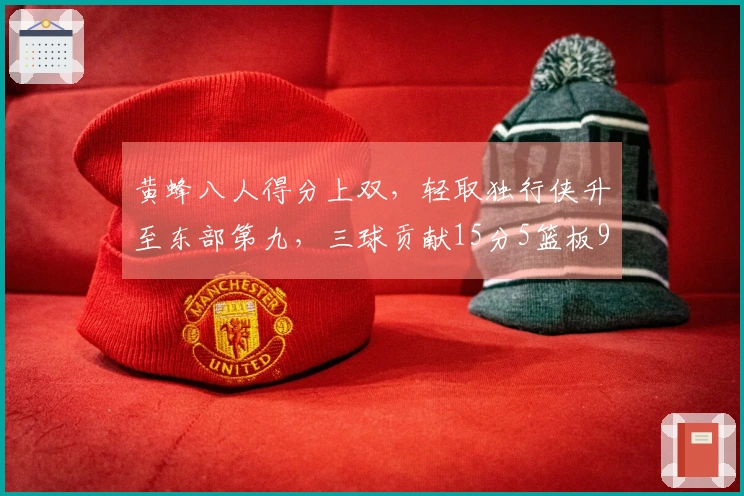 黄蜂八人得分上双,轻取独行侠升至东部第九,三球贡献15分5篮板9助攻