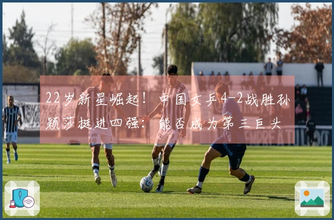 22岁新星崛起！中国女乒4-2战胜孙颖莎挺进四强：能否成为第三巨头？