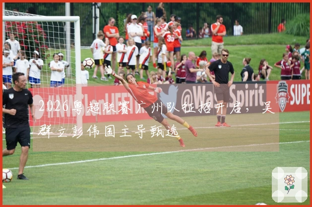 2026粤超联赛广州队征招开启，吴群立彭伟国主导甄选
