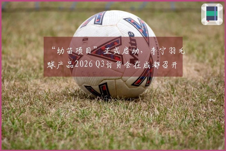 “幼苗项目”正式启动，李宁羽毛球产品2026 Q3订货会在成都召开