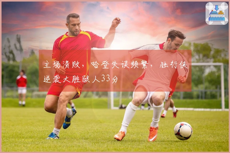 主场溃败，哈登失误频繁，独行侠逆袭大胜骇人33分