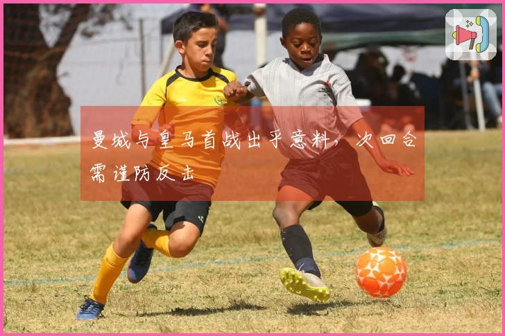 曼城与皇马首战出乎意料,次回合需谨防反击