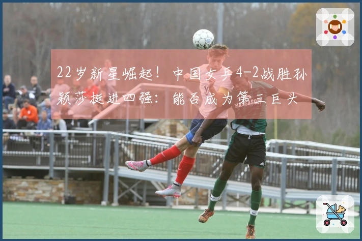 22岁新星崛起！中国女乒4-2战胜孙颖莎挺进四强：能否成为第三巨头？