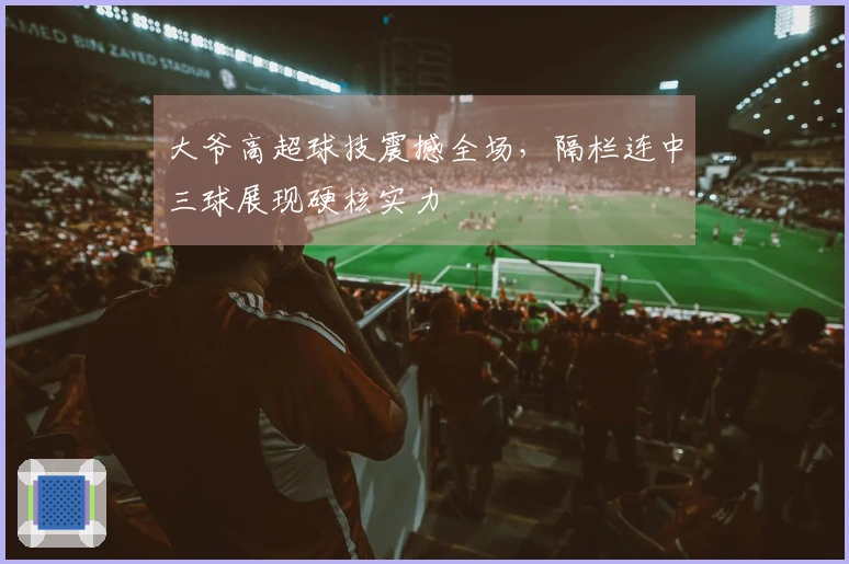 大爷高超球技震撼全场，隔栏连中三球展现硬核实力