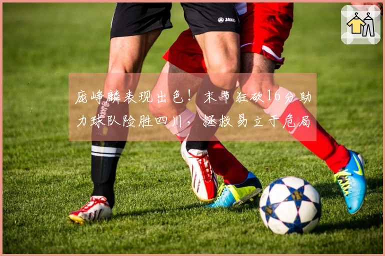 庞峥麟表现出色！末节狂砍16分助力球队险胜四川，拯救易立于危局！