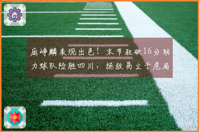 庞峥麟表现出色！末节狂砍16分助力球队险胜四川，拯救易立于危局！